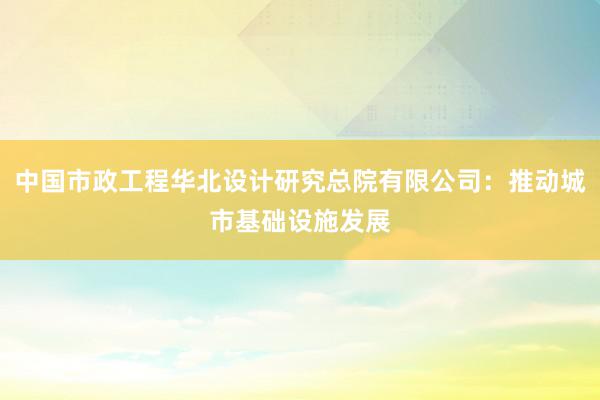 中国市政工程华北设计研究总院有限公司：推动城市基础设施发展